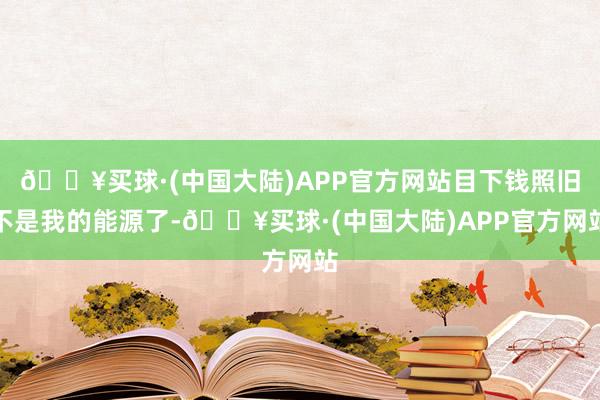 🔥买球·(中国大陆)APP官方网站目下钱照旧不是我的能源了-🔥买球·(中国大陆)APP官方网站