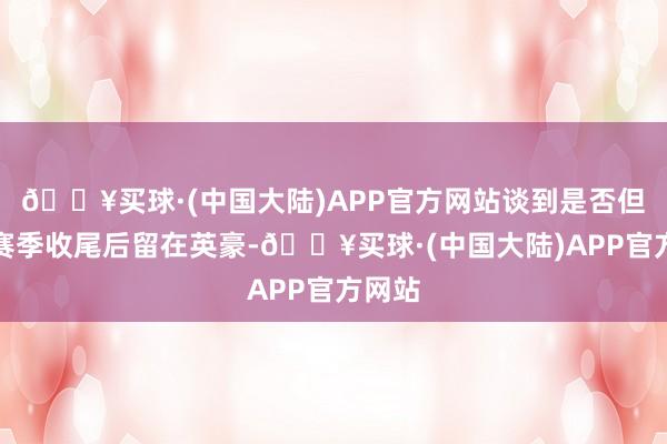 🔥买球·(中国大陆)APP官方网站谈到是否但愿在赛季收尾后留在英豪-🔥买球·(中国大陆)APP官方网站