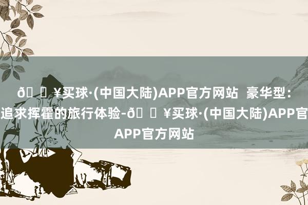 🔥买球·(中国大陆)APP官方网站  豪华型：如若你追求挥霍的旅行体验-🔥买球·(中国大陆)APP官方网站