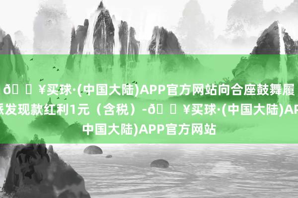 🔥买球·(中国大陆)APP官方网站向合座鼓舞履行每10股派发现款红利1元（含税）-🔥买球·(中国大陆)APP官方网站