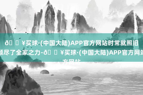 🔥买球·(中国大陆)APP官方网站时常就照旧倾尽了全家之力-🔥买球·(中国大陆)APP官方网站