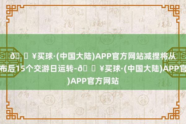 🔥买球·(中国大陆)APP官方网站　　减捏将从公揭发布后15个交游日运转-🔥买球·(中国大陆)APP官方网站