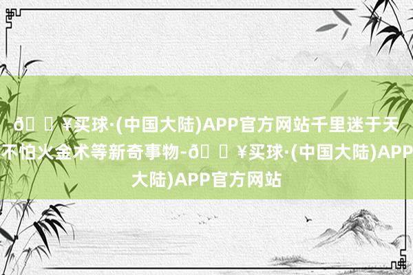 🔥买球·(中国大陆)APP官方网站千里迷于天文、真金不怕火金术等新奇事物-🔥买球·(中国大陆)APP官方网站