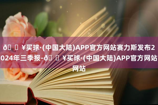 🔥买球·(中国大陆)APP官方网站赛力斯发布2024年三季报-🔥买球·(中国大陆)APP官方网站