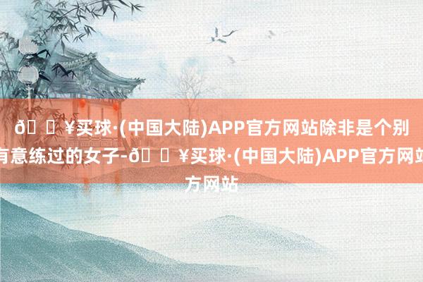 🔥买球·(中国大陆)APP官方网站除非是个别有意练过的女子-🔥买球·(中国大陆)APP官方网站