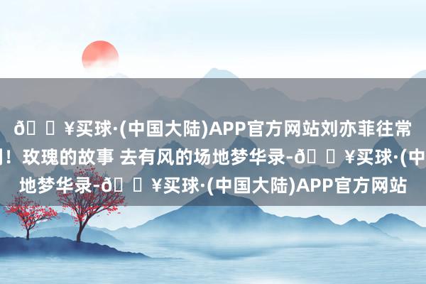 🔥买球·(中国大陆)APP官方网站刘亦菲往常三年，三部“爆款”剧！玫瑰的故事 去有风的场地梦华录-🔥买球·(中国大陆)APP官方网站