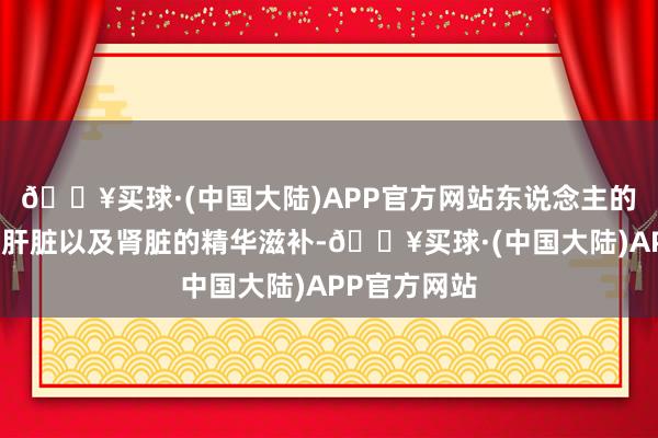 🔥买球·(中国大陆)APP官方网站东说念主的筋骨离不开肝脏以及肾脏的精华滋补-🔥买球·(中国大陆)APP官方网站