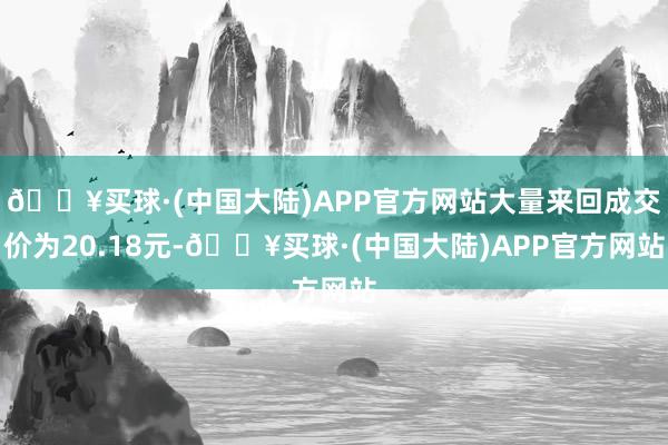 🔥买球·(中国大陆)APP官方网站大量来回成交价为20.18元-🔥买球·(中国大陆)APP官方网站