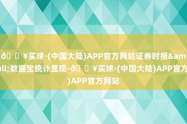 🔥买球·(中国大陆)APP官方网站证券时报&bull;数据宝统计显现-🔥买球·(中国大陆)APP官方网站