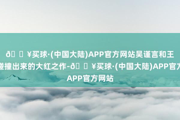 🔥买球·(中国大陆)APP官方网站吴谨言和王星越碰撞出来的大红之作-🔥买球·(中国大陆)APP官方网站