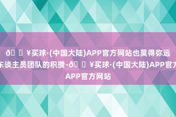 🔥买球·(中国大陆)APP官方网站也莫得弥远以来东谈主员团队的积攒-🔥买球·(中国大陆)APP官方网站