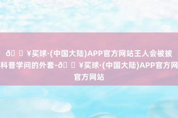 🔥买球·(中国大陆)APP官方网站王人会被披上科普学问的外套-🔥买球·(中国大陆)APP官方网站