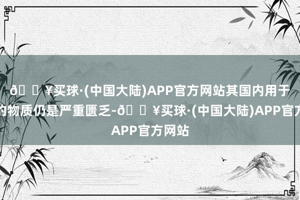 🔥买球·(中国大陆)APP官方网站其国内用于干戈的物质仍是严重匮乏-🔥买球·(中国大陆)APP官方网站