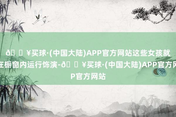 🔥买球·(中国大陆)APP官方网站这些女孩就会在橱窗内运行饰演-🔥买球·(中国大陆)APP官方网站