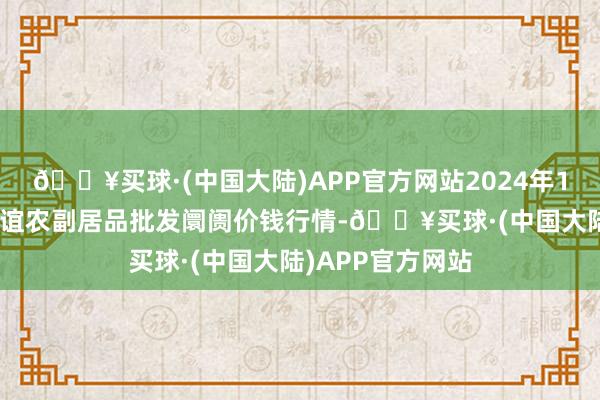 🔥买球·(中国大陆)APP官方网站2024年12月25日江苏联谊农副居品批发阛阓价钱行情-🔥买球·(中国大陆)APP官方网站