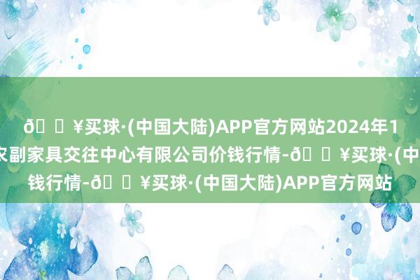 🔥买球·(中国大陆)APP官方网站2024年12月25日江苏省苏中农副家具交往中心有限公司价钱行情-🔥买球·(中国大陆)APP官方网站