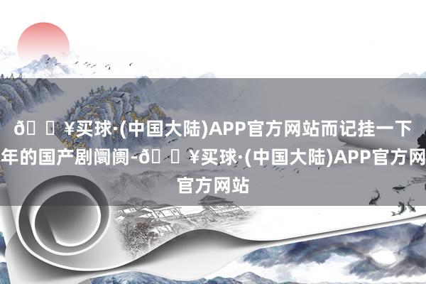 🔥买球·(中国大陆)APP官方网站而记挂一下本年的国产剧阛阓-🔥买球·(中国大陆)APP官方网站