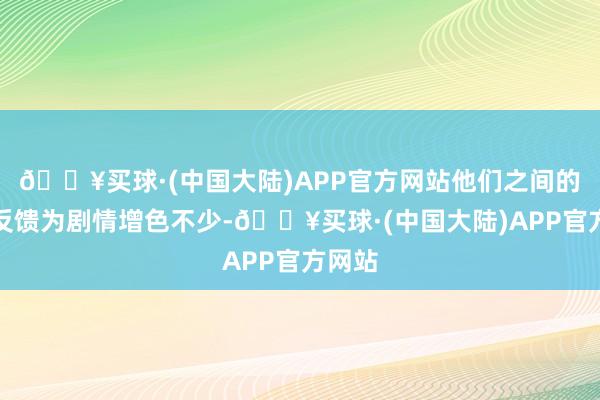 🔥买球·(中国大陆)APP官方网站他们之间的化学反馈为剧情增色不少-🔥买球·(中国大陆)APP官方网站