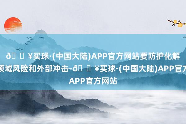 🔥买球·(中国大陆)APP官方网站要防护化解要点领域风险和外部冲击-🔥买球·(中国大陆)APP官方网站