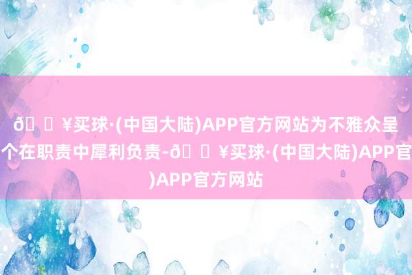 🔥买球·(中国大陆)APP官方网站为不雅众呈现了一个在职责中犀利负责-🔥买球·(中国大陆)APP官方网站