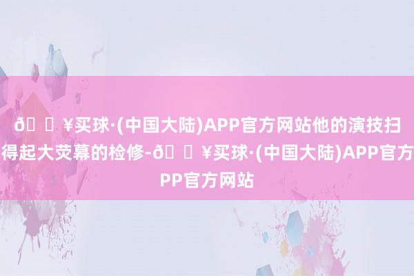 🔥买球·(中国大陆)APP官方网站他的演技扫数经得起大荧幕的检修-🔥买球·(中国大陆)APP官方网站