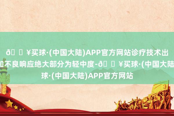 🔥买球·(中国大陆)APP官方网站诊疗技术出现的不良事件和不良响应绝大部分为轻中度-🔥买球·(中国大陆)APP官方网站