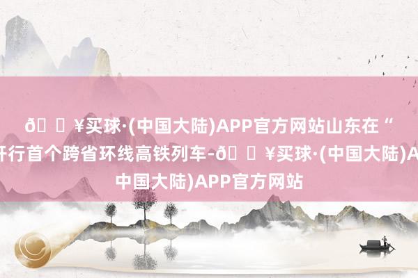 🔥买球·(中国大陆)APP官方网站　　山东在“鲁豫”之间开行首个跨省环线高铁列车-🔥买球·(中国大陆)APP官方网站