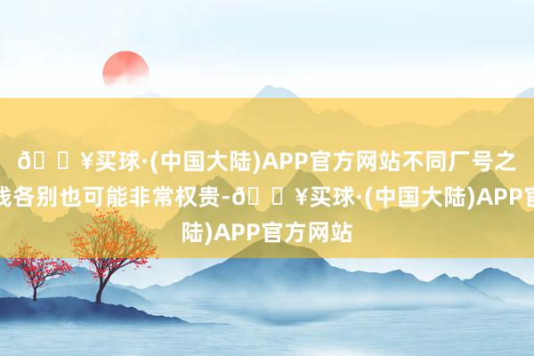 🔥买球·(中国大陆)APP官方网站不同厂号之间的价钱各别也可能非常权贵-🔥买球·(中国大陆)APP官方网站