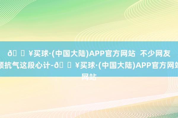 🔥买球·(中国大陆)APP官方网站  不少网友顽抗气这段心计-🔥买球·(中国大陆)APP官方网站