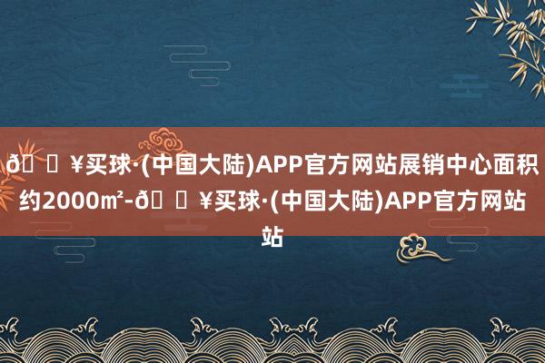 🔥买球·(中国大陆)APP官方网站展销中心面积约2000㎡-🔥买球·(中国大陆)APP官方网站