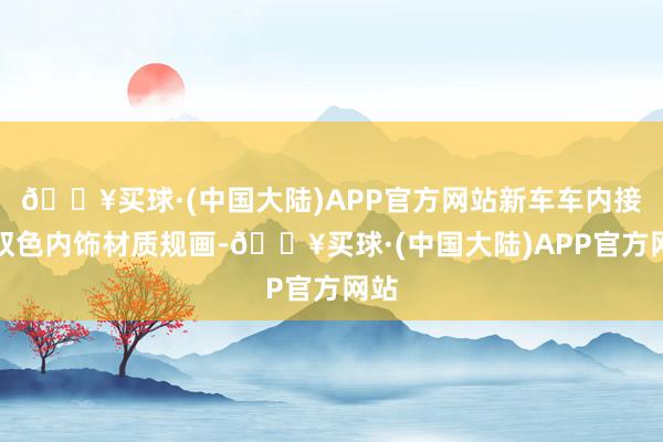 🔥买球·(中国大陆)APP官方网站新车车内接收双色内饰材质规画-🔥买球·(中国大陆)APP官方网站