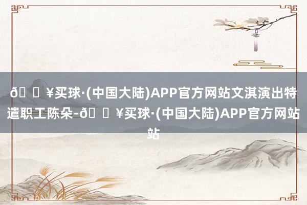 🔥买球·(中国大陆)APP官方网站文淇演出特遣职工陈朵-🔥买球·(中国大陆)APP官方网站