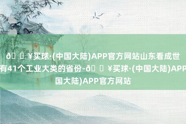 🔥买球·(中国大陆)APP官方网站山东看成世界惟一领有41个工业大类的省份-🔥买球·(中国大陆)APP官方网站