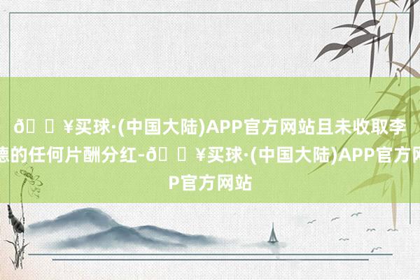 🔥买球·(中国大陆)APP官方网站且未收取李明德的任何片酬分红-🔥买球·(中国大陆)APP官方网站