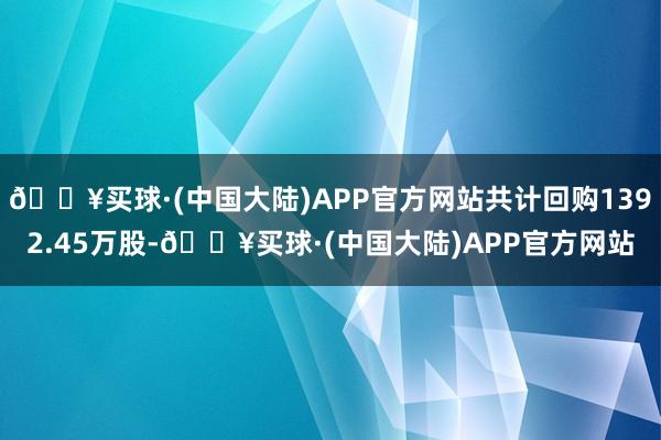 🔥买球·(中国大陆)APP官方网站共计回购1392.45万股-🔥买球·(中国大陆)APP官方网站