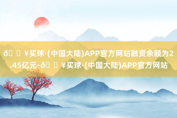 🔥买球·(中国大陆)APP官方网站融资余额为2.45亿元-🔥买球·(中国大陆)APP官方网站