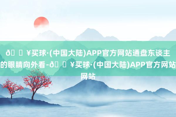 🔥买球·(中国大陆)APP官方网站通盘东谈主的眼睛向外看-🔥买球·(中国大陆)APP官方网站