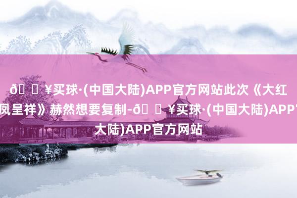 🔥买球·(中国大陆)APP官方网站此次《大红包2：龙凤呈祥》赫然想要复制-🔥买球·(中国大陆)APP官方网站