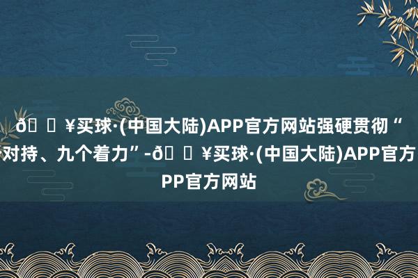 🔥买球·(中国大陆)APP官方网站强硬贯彻“九个对持、九个着力”-🔥买球·(中国大陆)APP官方网站