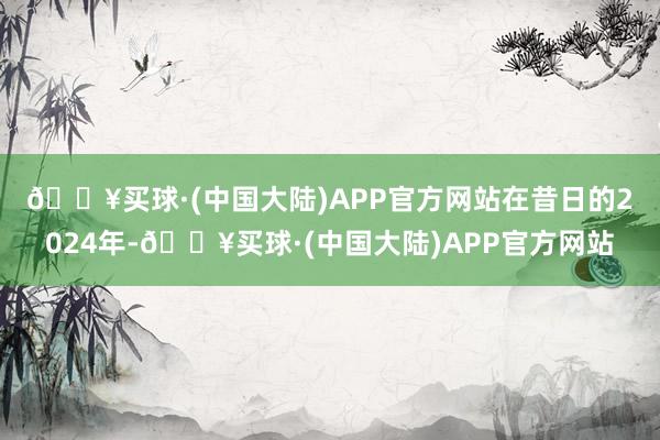 🔥买球·(中国大陆)APP官方网站　　在昔日的2024年-🔥买球·(中国大陆)APP官方网站