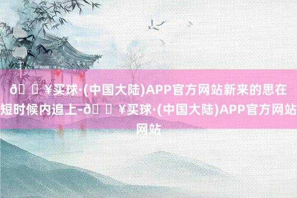 🔥买球·(中国大陆)APP官方网站新来的思在短时候内追上-🔥买球·(中国大陆)APP官方网站