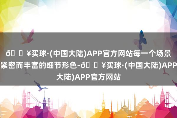 🔥买球·(中国大陆)APP官方网站每一个场景皆充满了紧密而丰富的细节形色-🔥买球·(中国大陆)APP官方网站