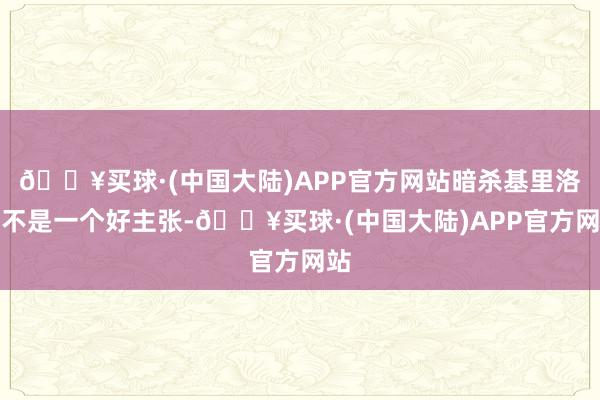 🔥买球·(中国大陆)APP官方网站暗杀基里洛夫不是一个好主张-🔥买球·(中国大陆)APP官方网站