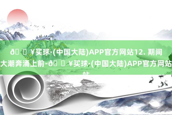 🔥买球·(中国大陆)APP官方网站12. 期间大潮奔涌上前-🔥买球·(中国大陆)APP官方网站