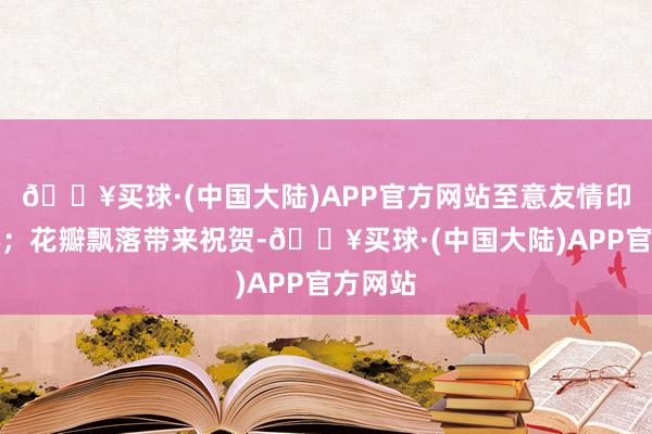 🔥买球·(中国大陆)APP官方网站至意友情印刻内心；花瓣飘落带来祝贺-🔥买球·(中国大陆)APP官方网站