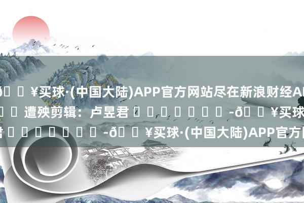 🔥买球·(中国大陆)APP官方网站尽在新浪财经APP            						遭殃剪辑：卢昱君 							-🔥买球·(中国大陆)APP官方网站