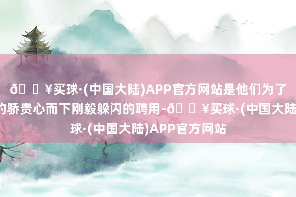 🔥买球·(中国大陆)APP官方网站是他们为了珍视我方脆弱的骄贵心而下刚毅躲闪的聘用-🔥买球·(中国大陆)APP官方网站