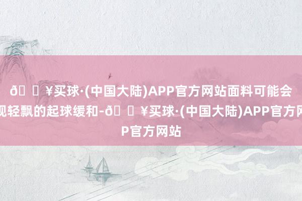 🔥买球·(中国大陆)APP官方网站面料可能会出现轻飘的起球缓和-🔥买球·(中国大陆)APP官方网站