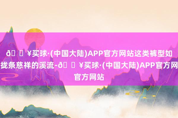 🔥买球·(中国大陆)APP官方网站这类裤型如归拢条慈祥的溪流-🔥买球·(中国大陆)APP官方网站