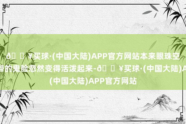 🔥买球·(中国大陆)APP官方网站本来眼珠空荡、神气呆滞的鬼脸忽然变得活泼起来-🔥买球·(中国大陆)APP官方网站